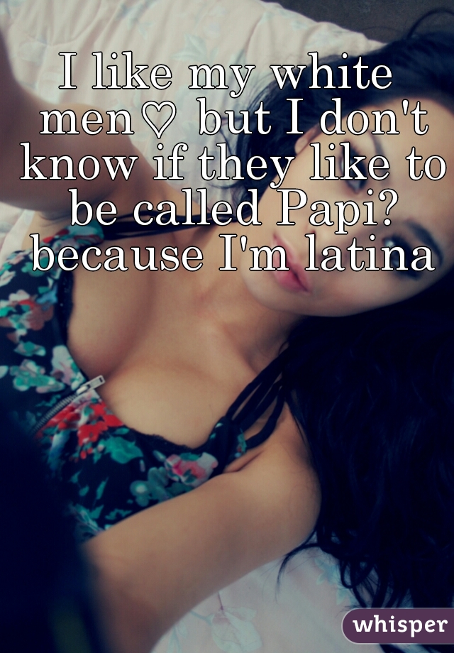 I like my white men♡ but I don't know if they like to be called Papi? because I'm latina♡