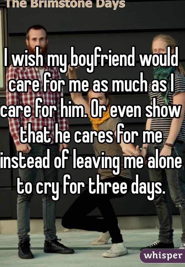 I wish my boyfriend would care for me as much as I care for him. Or even show that he cares for me instead of leaving me alone to cry for three days.