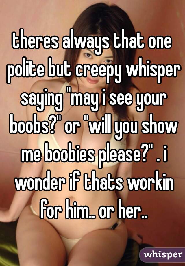 theres always that one polite but creepy whisper saying "may i see your boobs?" or "will you show me boobies please?" . i wonder if thats workin for him.. or her..
