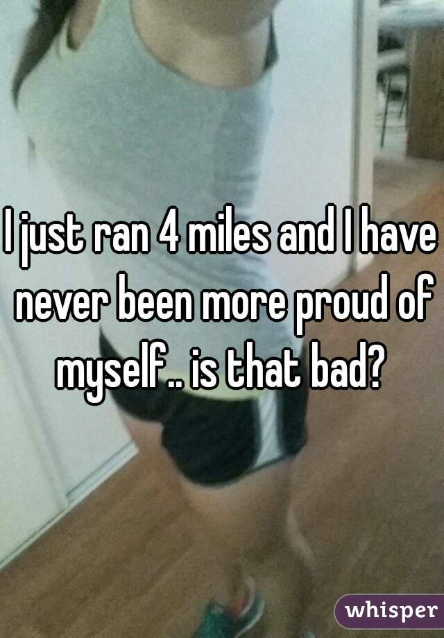 I just ran 4 miles and I have never been more proud of myself.. is that bad? 