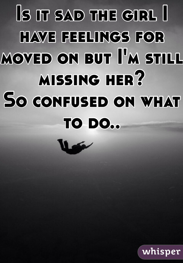 Is it sad the girl I have feelings for moved on but I'm still missing her? 
So confused on what to do..