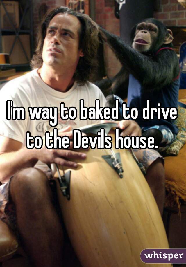 I'm way to baked to drive to the Devils house. 