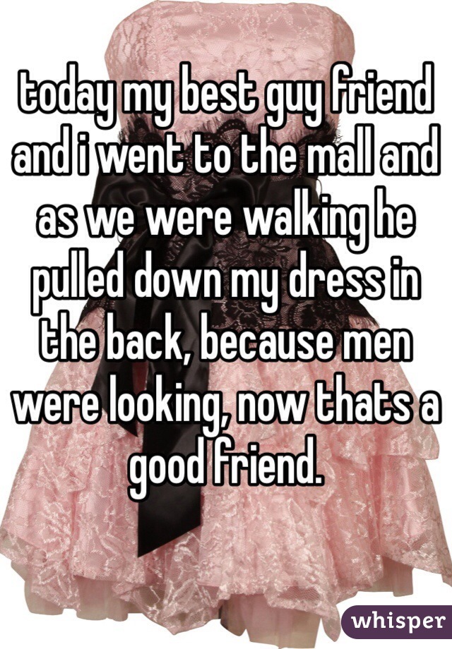 today my best guy friend and i went to the mall and as we were walking he pulled down my dress in the back, because men were looking, now thats a good friend.