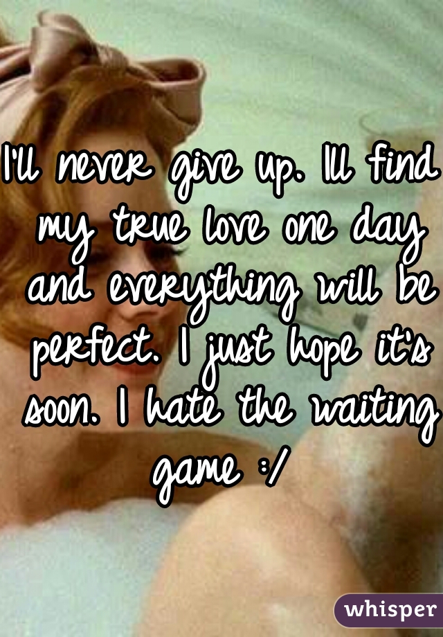 I'll never give up. Ill find my true love one day and everything will be perfect. I just hope it's soon. I hate the waiting game :/ 