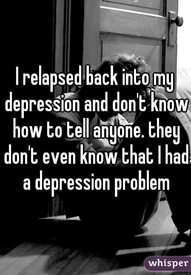 I relapsed back into my depression and don't know how to tell anyone. they don't even know that I had a depression problem