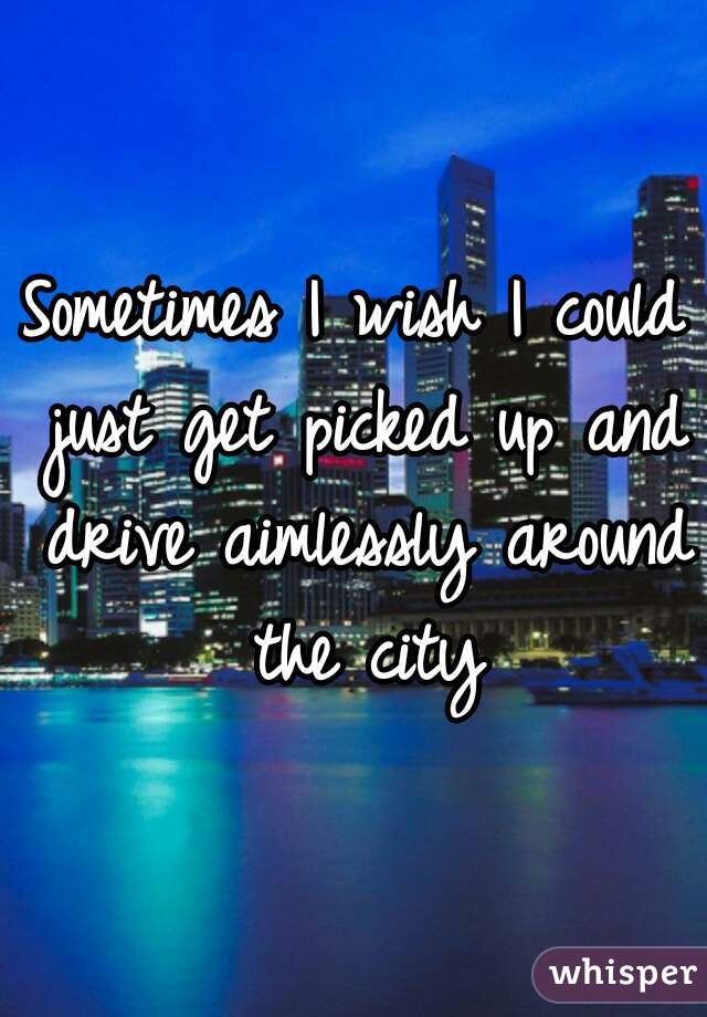 Sometimes I wish I could just get picked up and drive aimlessly around the city