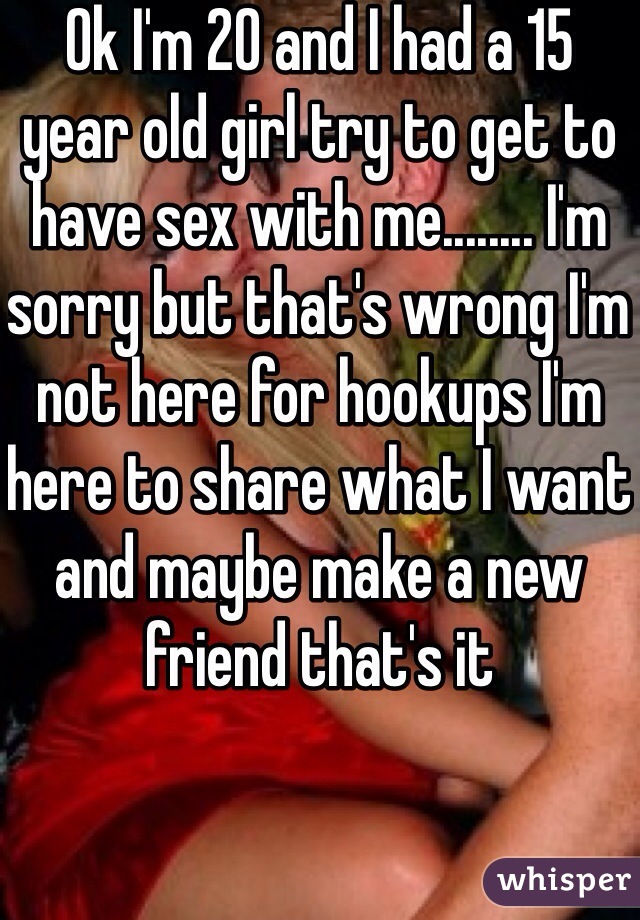 Ok I'm 20 and I had a 15 year old girl try to get to have sex with me........ I'm sorry but that's wrong I'm not here for hookups I'm here to share what I want and maybe make a new friend that's it