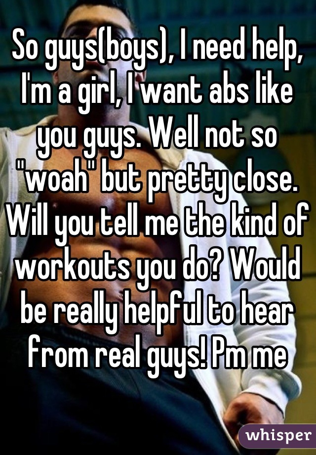 So guys(boys), I need help, I'm a girl, I want abs like you guys. Well not so "woah" but pretty close. Will you tell me the kind of workouts you do? Would be really helpful to hear from real guys! Pm me