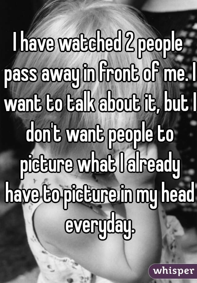 I have watched 2 people pass away in front of me. I want to talk about it, but I don't want people to picture what I already have to picture in my head everyday.