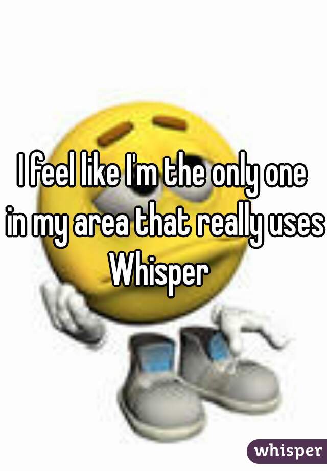 I feel like I'm the only one
 in my area that really uses 
Whisper 