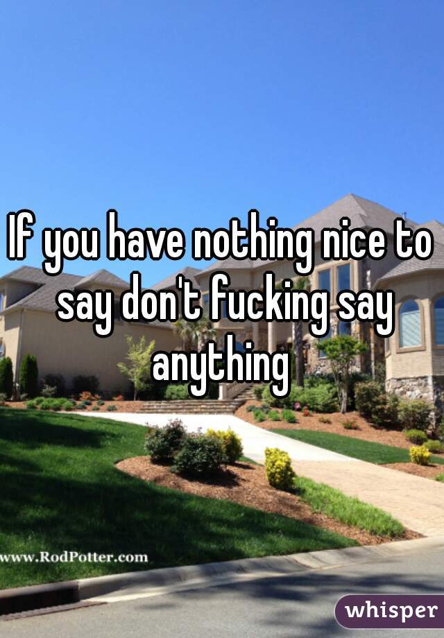 If you have nothing nice to say don't fucking say anything 