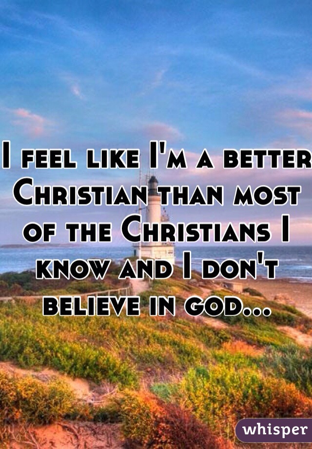 I feel like I'm a better Christian than most of the Christians I know and I don't believe in god...