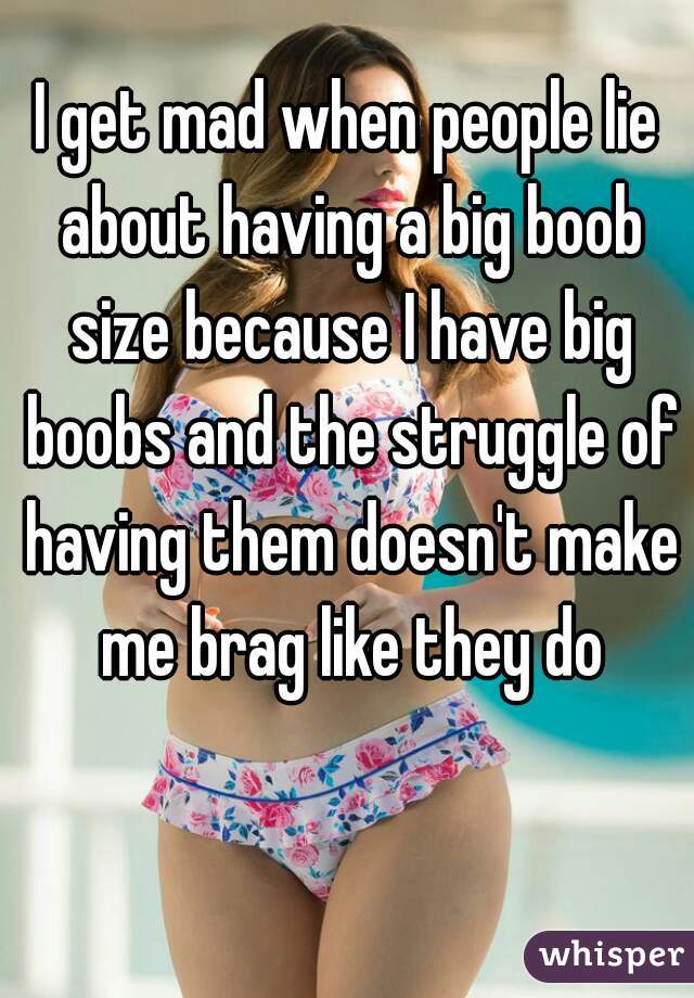 I get mad when people lie about having a big boob size because I have big boobs and the struggle of having them doesn't make me brag like they do