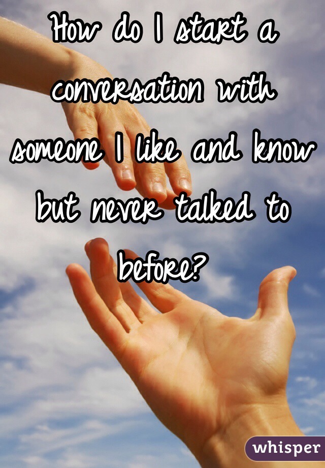 How do I start a conversation with someone I like and know but never talked to before?