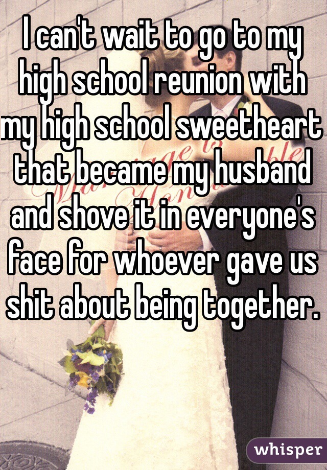 I can't wait to go to my high school reunion with my high school sweetheart that became my husband and shove it in everyone's face for whoever gave us shit about being together.