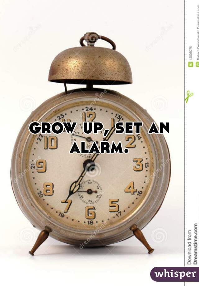 grow up, set an alarm. 