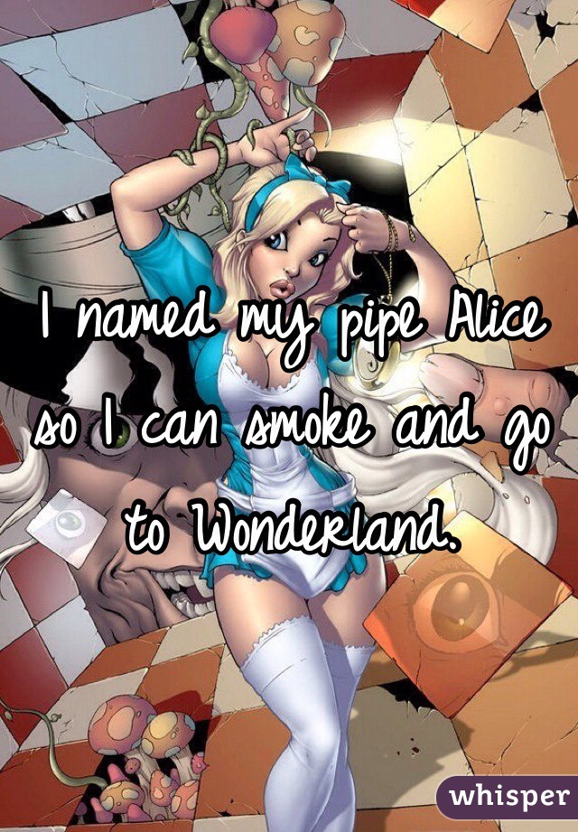 I named my pipe Alice so I can smoke and go to Wonderland. 