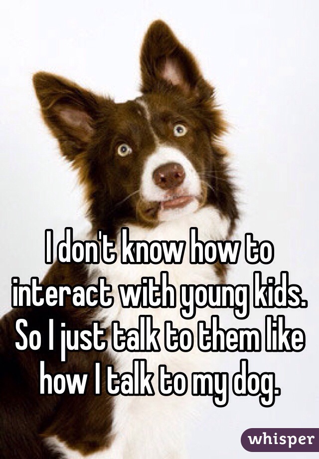 I don't know how to interact with young kids. So I just talk to them like how I talk to my dog. 