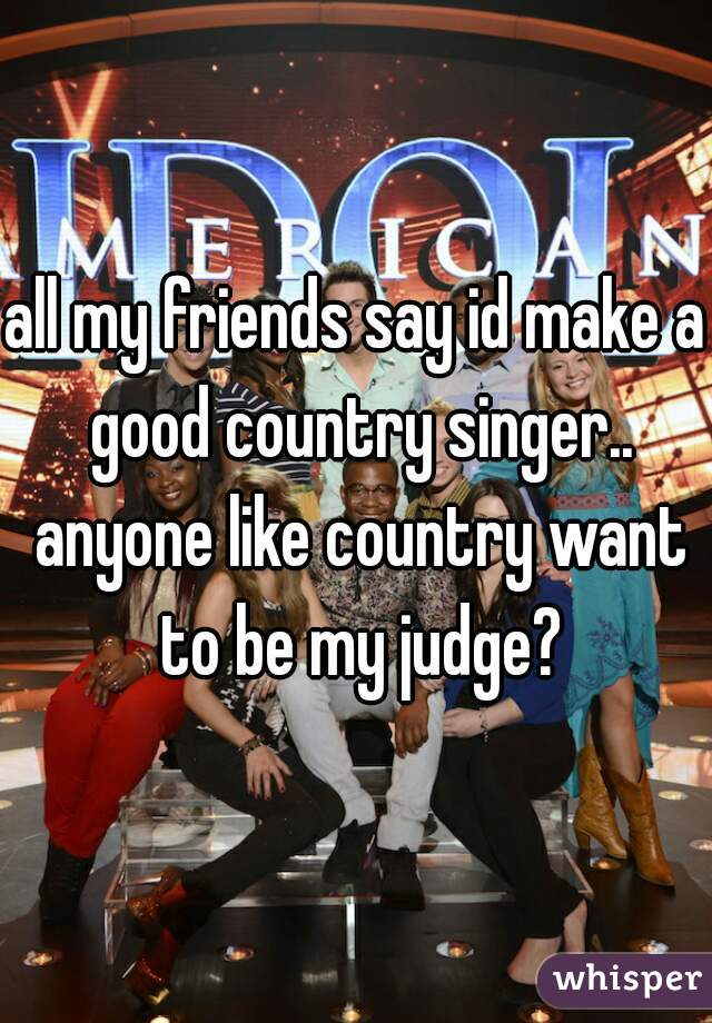 all my friends say id make a good country singer.. anyone like country want to be my judge?