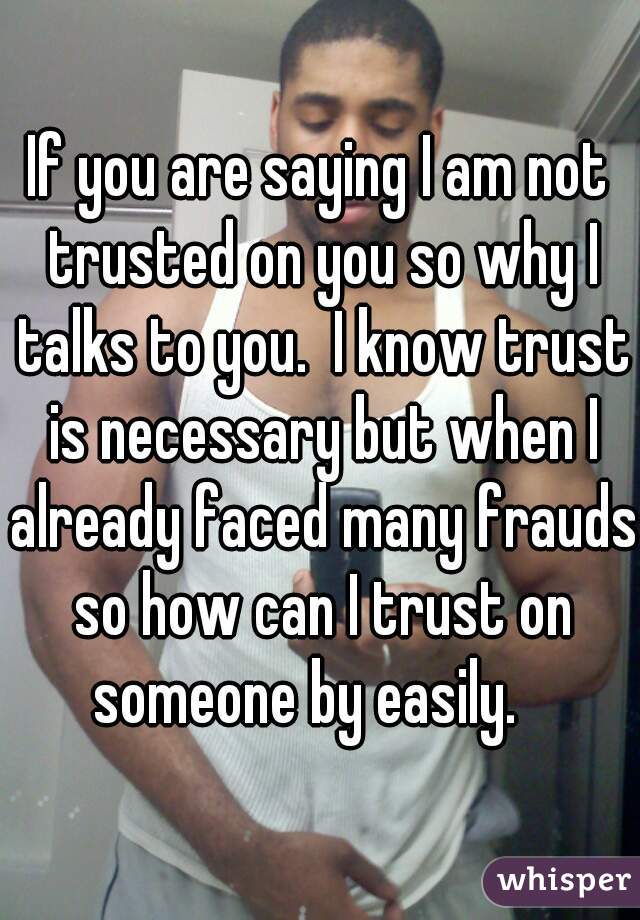 If you are saying I am not trusted on you so why I talks to you.  I know trust is necessary but when I already faced many frauds so how can I trust on someone by easily.   