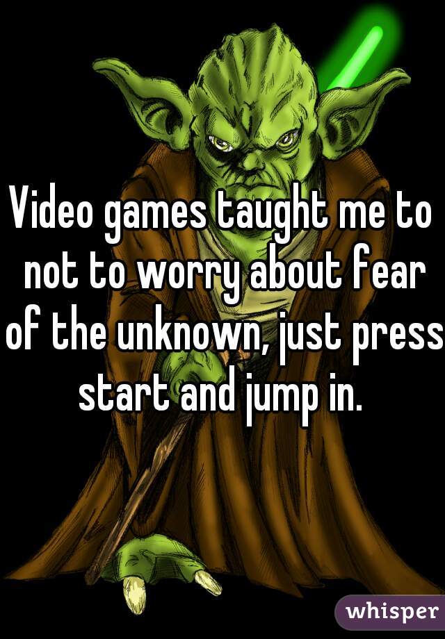 Video games taught me to not to worry about fear of the unknown, just press start and jump in. 