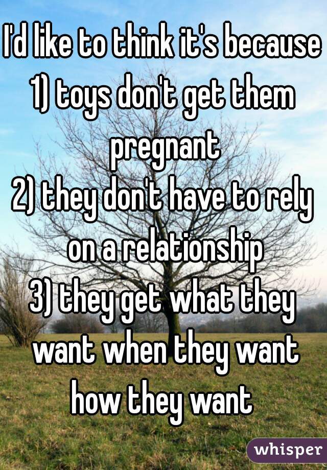 I'd like to think it's because
1) toys don't get them pregnant
2) they don't have to rely on a relationship
3) they get what they want when they want how they want 