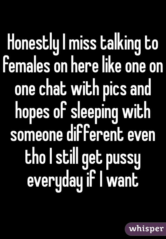 Honestly I miss talking to females on here like one on one chat with pics and hopes of sleeping with someone different even tho I still get pussy everyday if I want