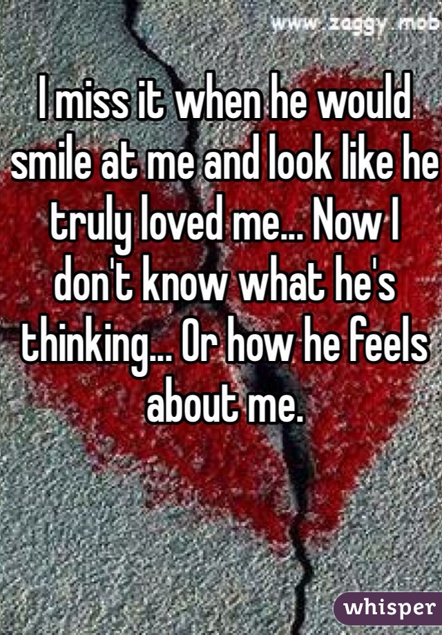 I miss it when he would smile at me and look like he truly loved me... Now I don't know what he's thinking... Or how he feels about me. 