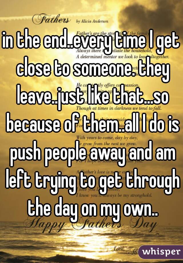 in the end..every time I get close to someone. they leave..just like that...so because of them..all I do is push people away and am left trying to get through the day on my own..