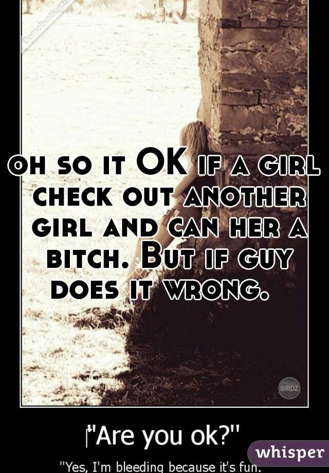 oh so it OK if a girl check out another girl and can her a bitch. But if guy does it wrong.  