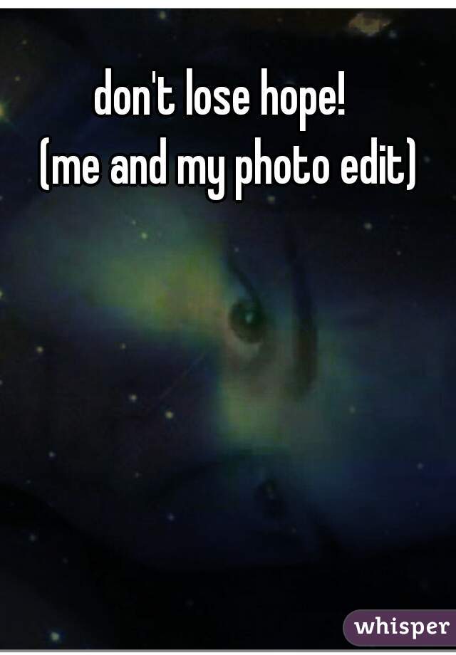 don't lose hope!  

(me and my photo edit)