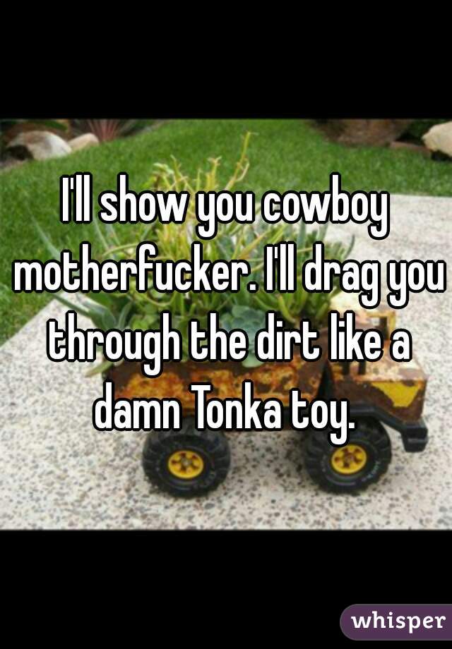 I'll show you cowboy motherfucker. I'll drag you through the dirt like a damn Tonka toy. 