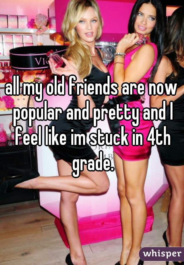 all my old friends are now popular and pretty and I feel like im stuck in 4th grade.