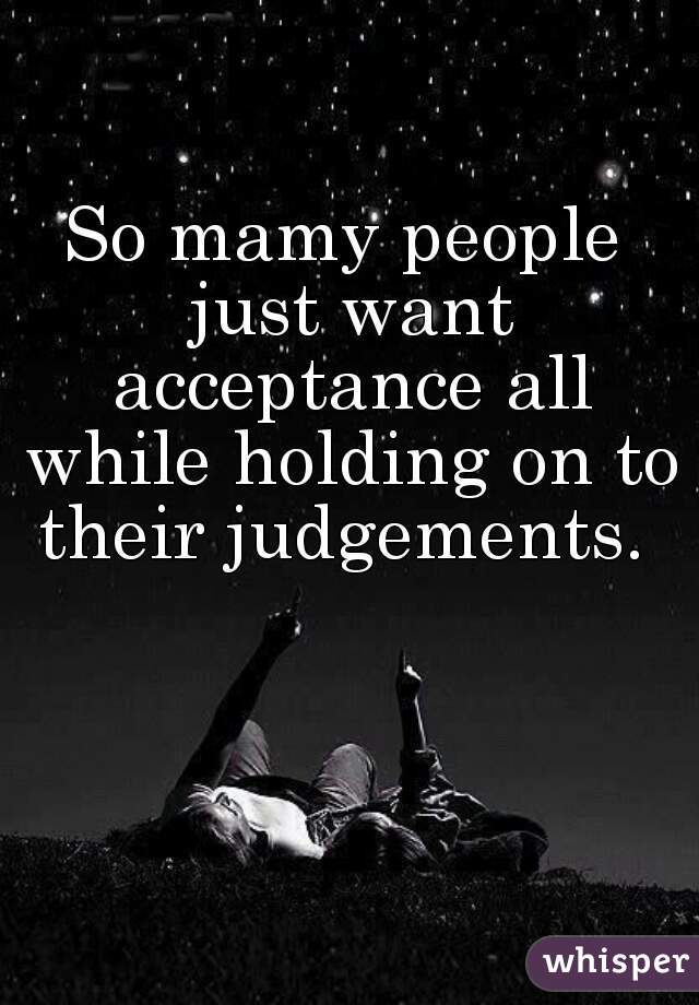 So mamy people just want acceptance all while holding on to their judgements. 