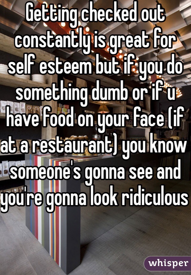 Getting checked out constantly is great for self esteem but if you do something dumb or if u have food on your face (if at a restaurant) you know someone's gonna see and you're gonna look ridiculous 