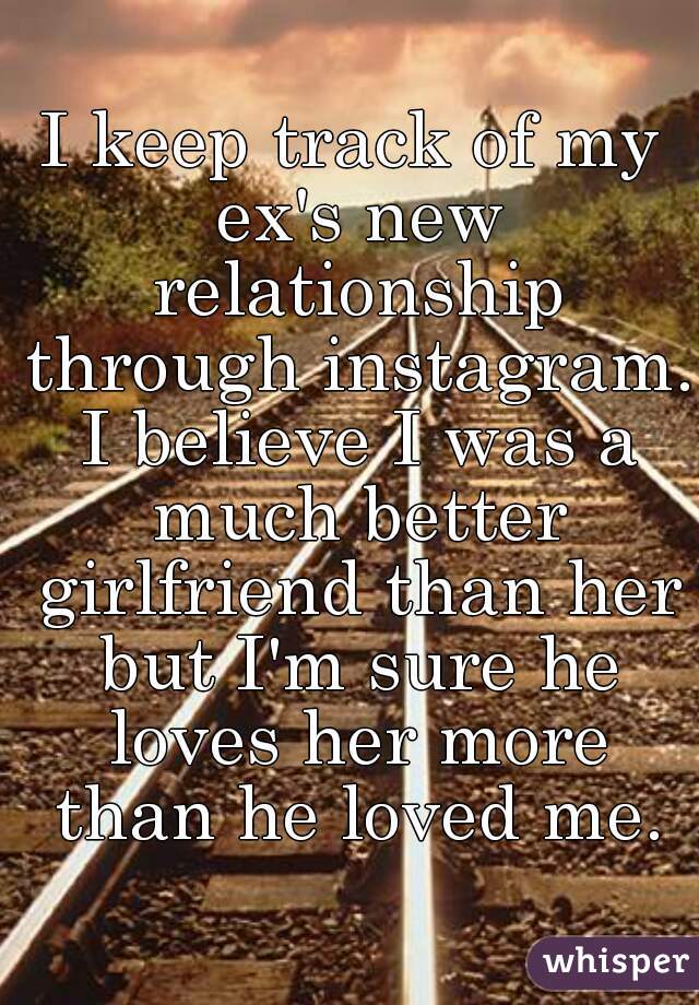 I keep track of my ex's new relationship through instagram. I believe I was a much better girlfriend than her but I'm sure he loves her more than he loved me.