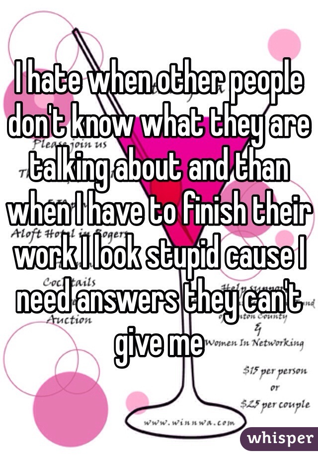 I hate when other people don't know what they are talking about and than when I have to finish their work I look stupid cause I need answers they can't give me