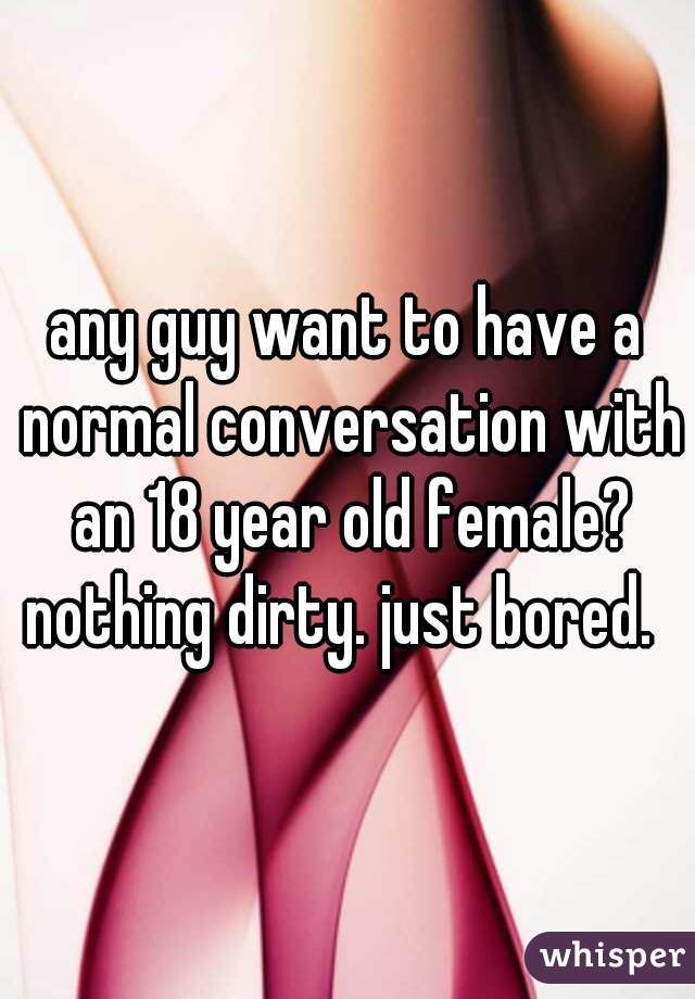 any guy want to have a normal conversation with an 18 year old female? nothing dirty. just bored.  