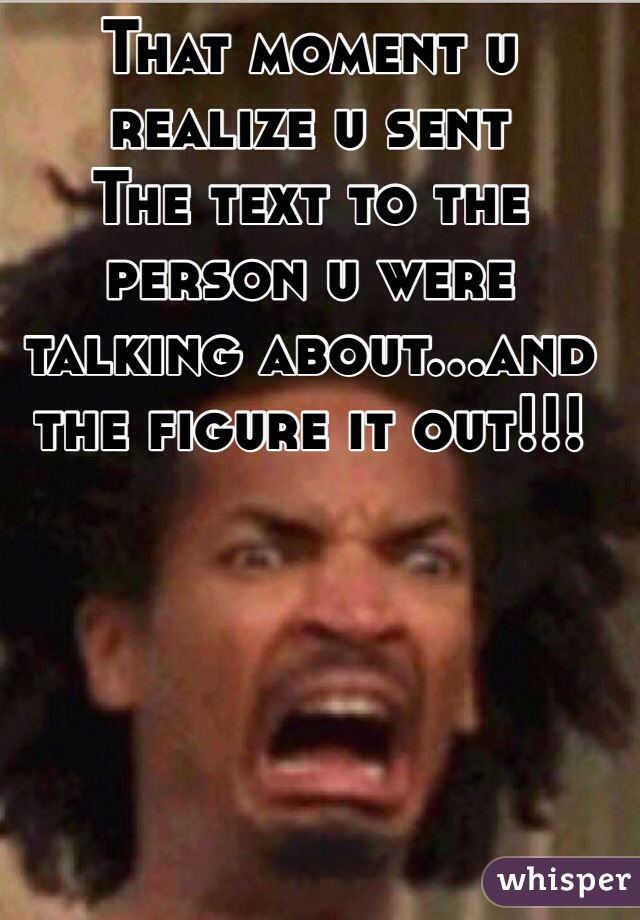 That moment u realize u sent
The text to the person u were talking about...and the figure it out!!! 