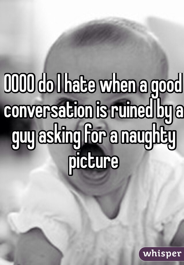 OOOO do I hate when a good conversation is ruined by a guy asking for a naughty picture 