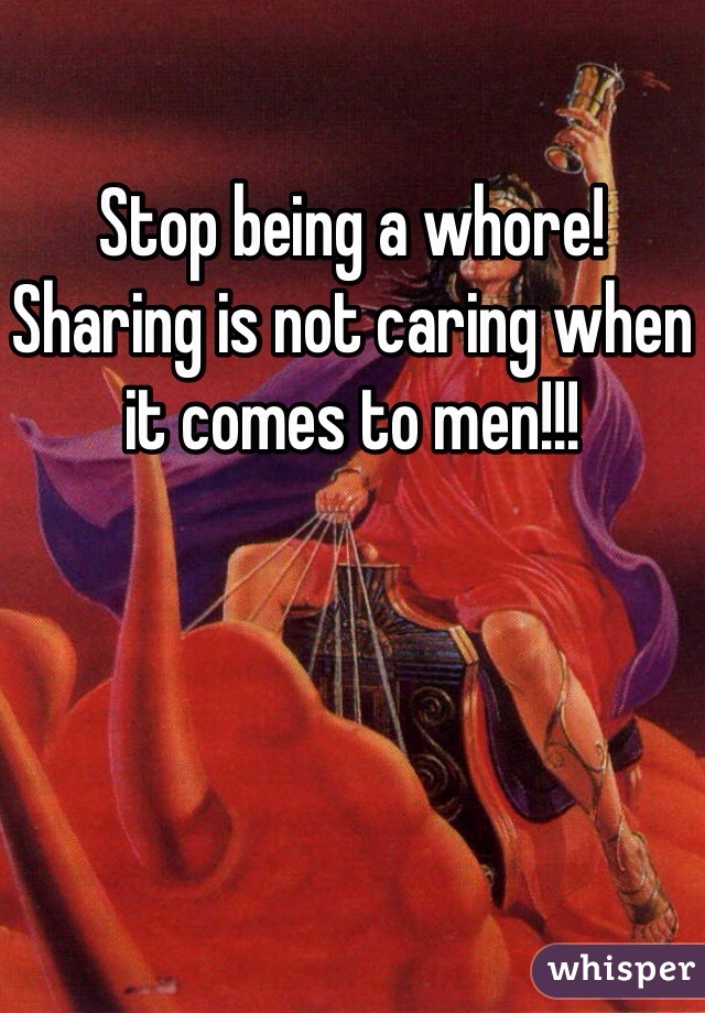 Stop being a whore! Sharing is not caring when it comes to men!!!