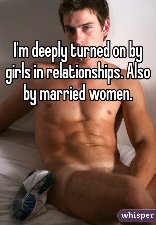 I'm deeply turned on by girls in relationships. Also by married women. 