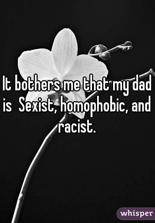 It bothers me that my dad is  Sexist, homophobic, and  racist. 