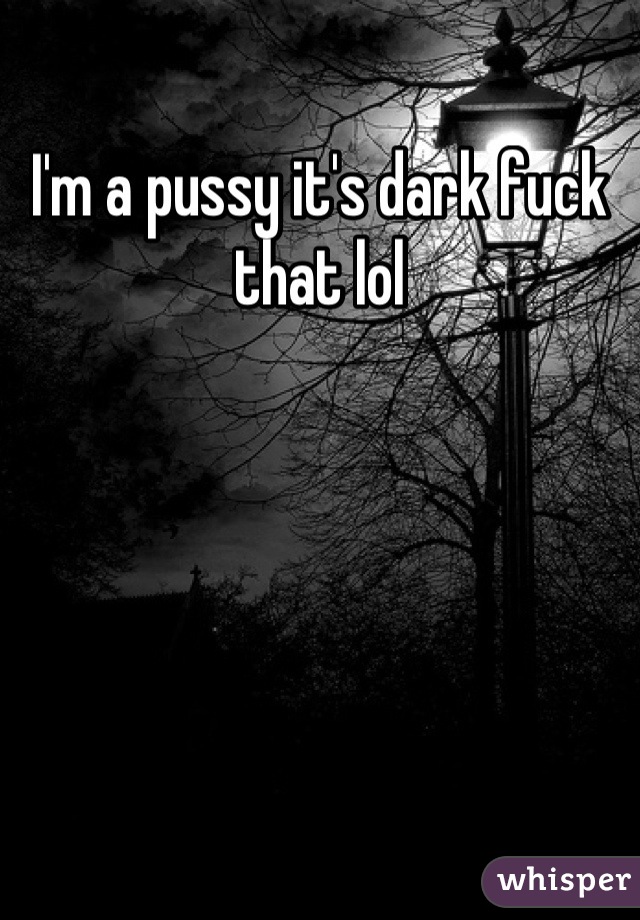 I'm a pussy it's dark fuck that lol