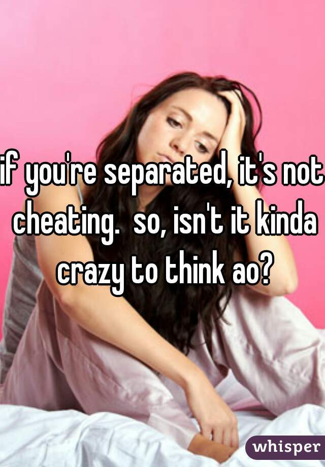 if you're separated, it's not cheating.  so, isn't it kinda crazy to think ao?