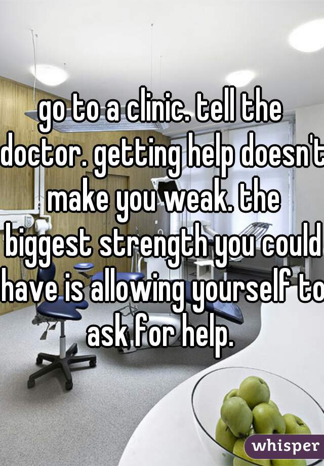 go to a clinic. tell the doctor. getting help doesn't make you weak. the biggest strength you could have is allowing yourself to ask for help. 