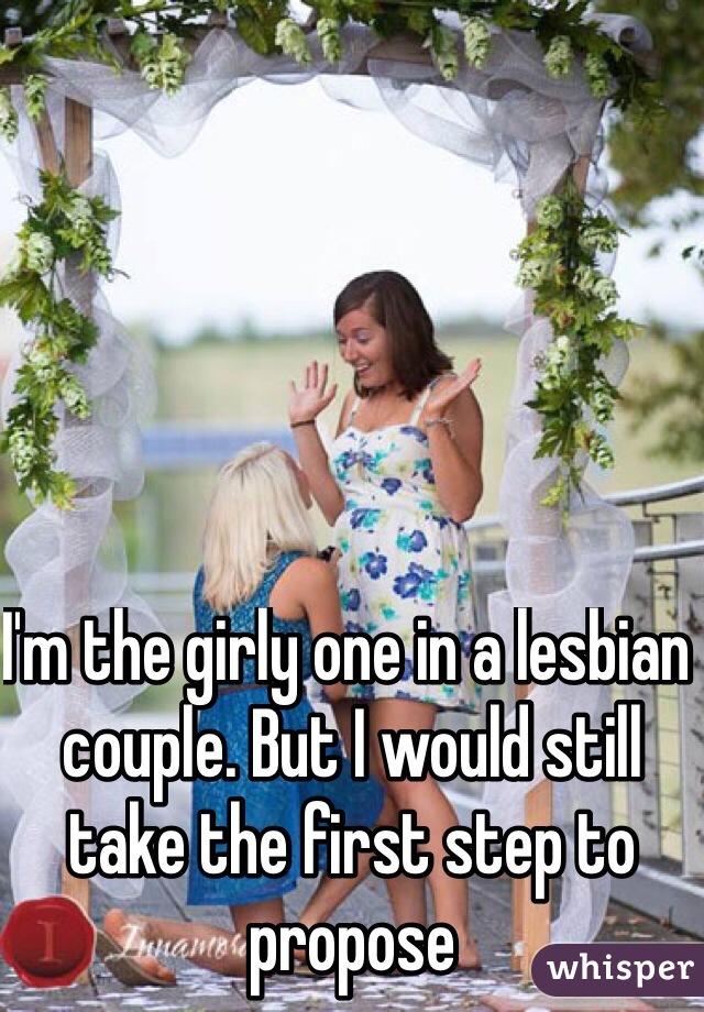 I'm the girly one in a lesbian couple. But I would still take the first step to propose