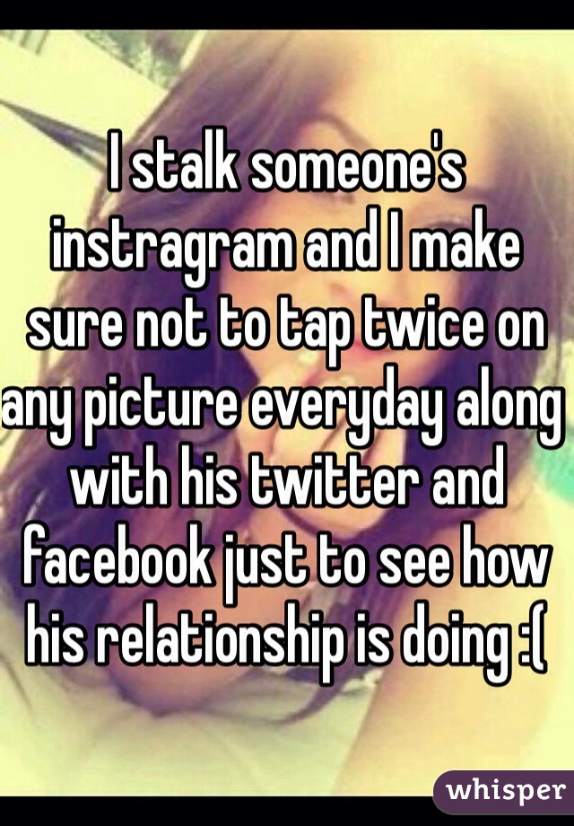 I stalk someone's instragram and I make sure not to tap twice on any picture everyday along with his twitter and facebook just to see how his relationship is doing :(  