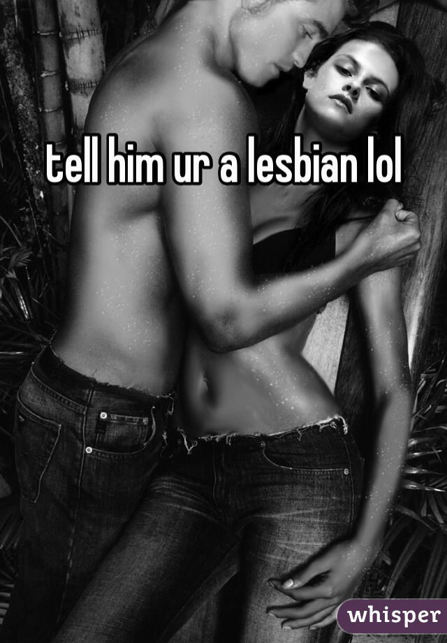 tell him ur a lesbian lol 