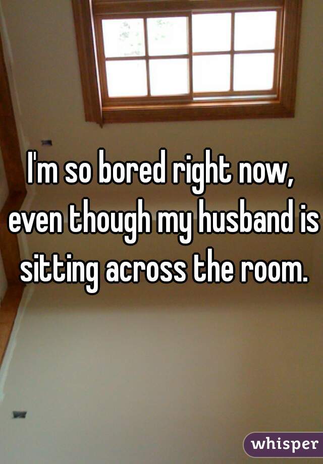 I'm so bored right now, even though my husband is sitting across the room.